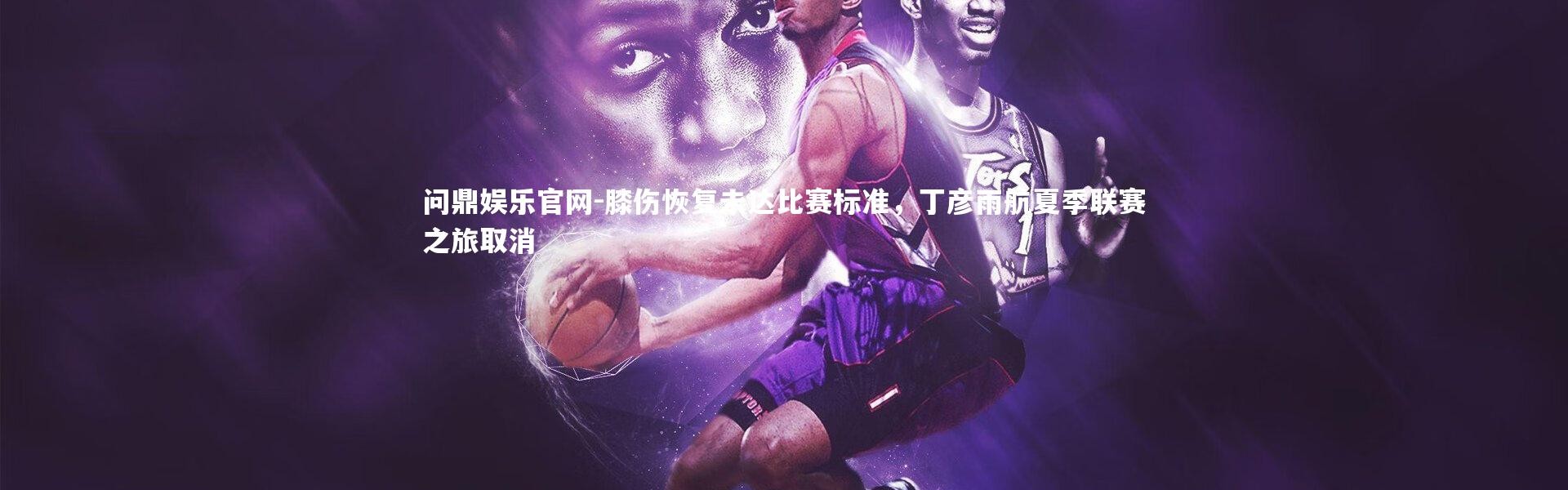 问鼎娱乐官网-膝伤恢复未达比赛标准，丁彦雨航夏季联赛之旅取消