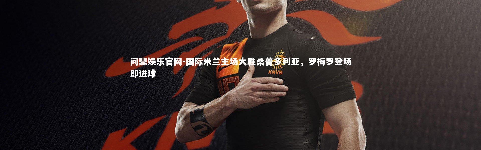 问鼎娱乐官网-国际米兰主场大胜桑普多利亚，罗梅罗登场即进球