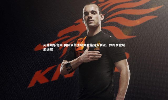 问鼎娱乐官网-国际米兰主场大胜桑普多利亚，罗梅罗登场即进球