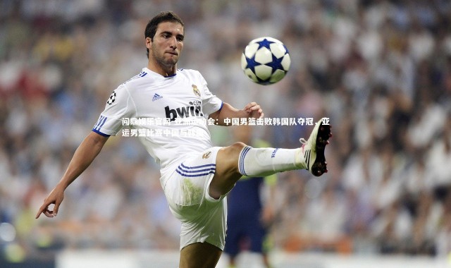 问鼎娱乐官网-亚洲运动会：中国男篮击败韩国队夺冠，亚运男篮比赛中国与韩国