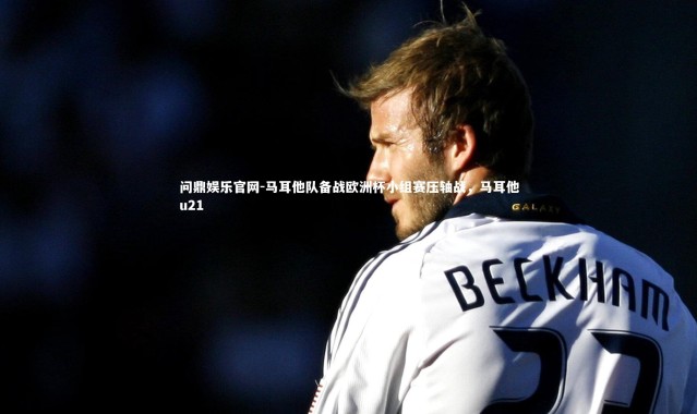 问鼎娱乐官网-马耳他队备战欧洲杯小组赛压轴战，马耳他u21