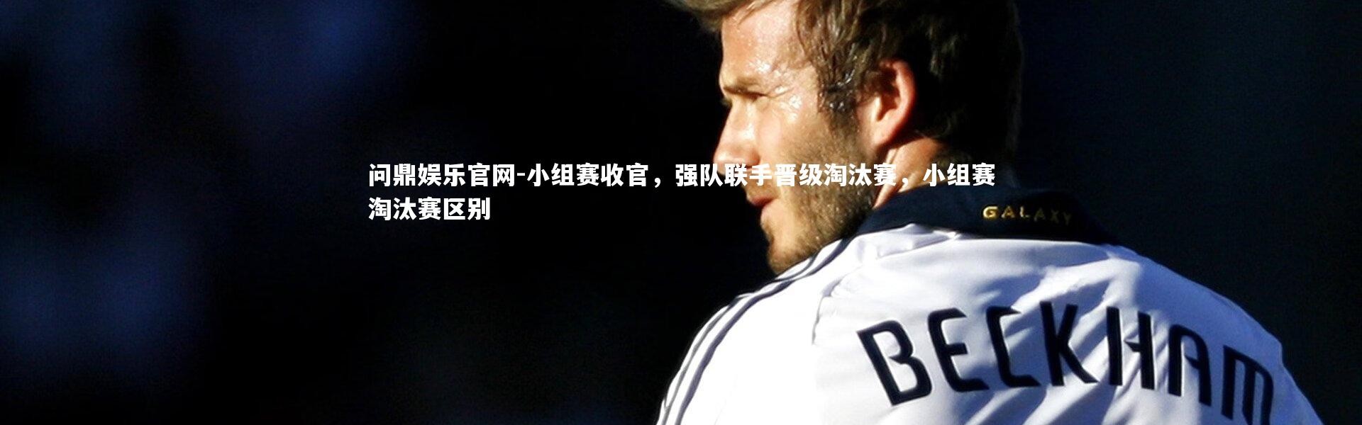 问鼎娱乐官网-小组赛收官，强队联手晋级淘汰赛，小组赛淘汰赛区别