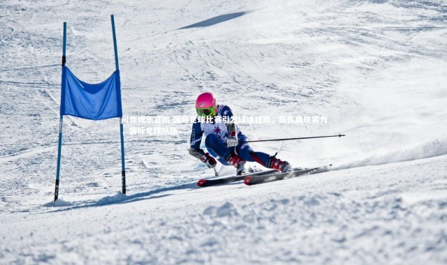 问鼎娱乐官网-国际足球比赛引发球迷狂欢，队员展现实力，国际足球队伍