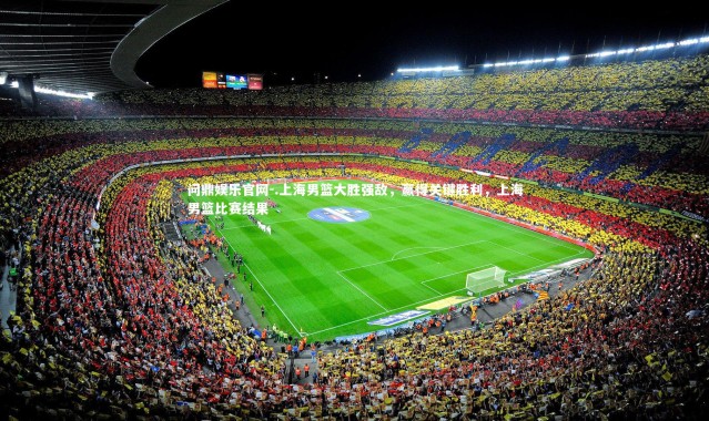 问鼎娱乐官网-.上海男篮大胜强敌，赢得关键胜利，上海男篮比赛结果