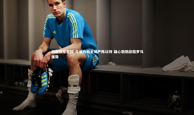 问鼎娱乐官网-乌迪内斯主场严阵以待 雄心勃勃欲阻罗马强势