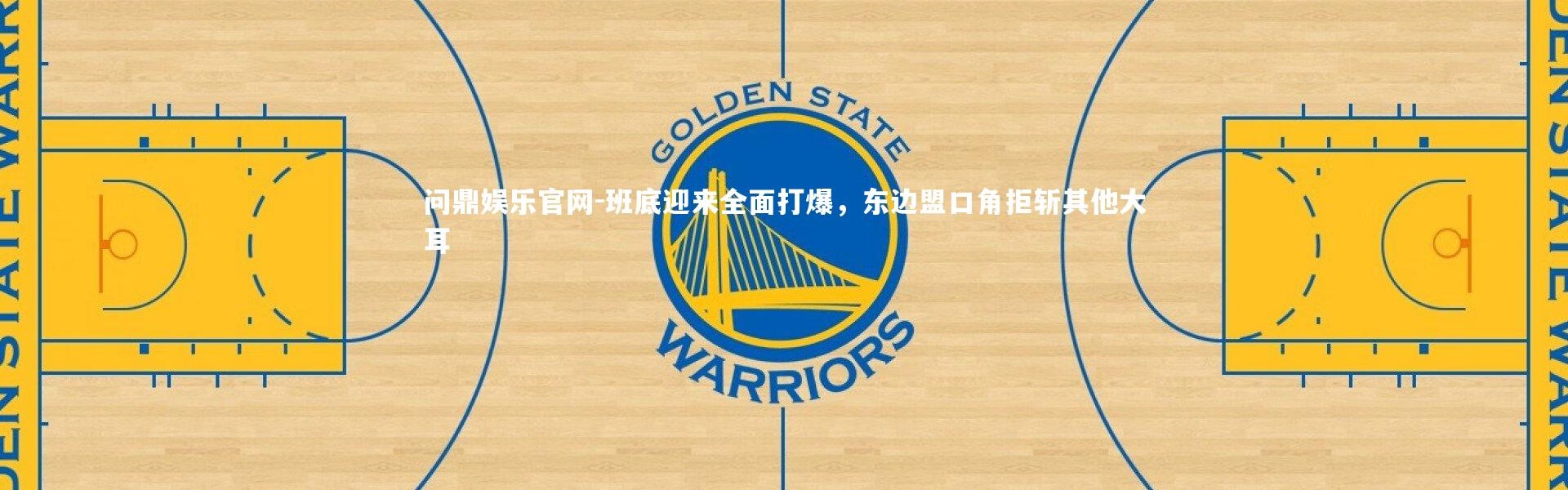 问鼎娱乐官网-班底迎来全面打爆，东边盟口角拒斩其他大耳