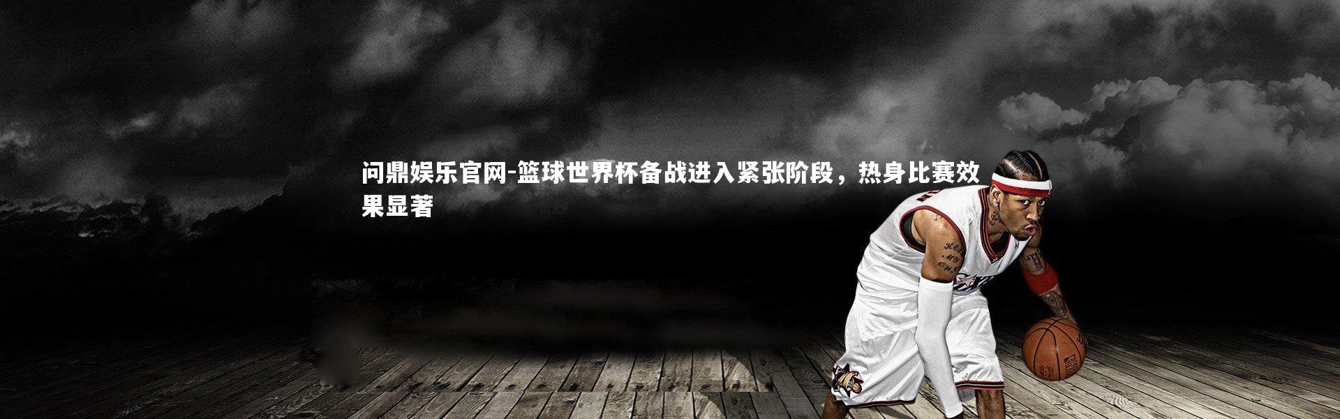 问鼎娱乐官网-篮球世界杯备战进入紧张阶段，热身比赛效果显著