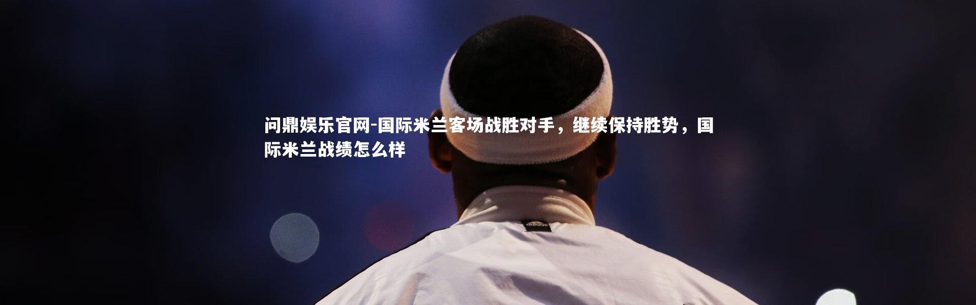 问鼎娱乐官网-国际米兰客场战胜对手，继续保持胜势，国际米兰战绩怎么样