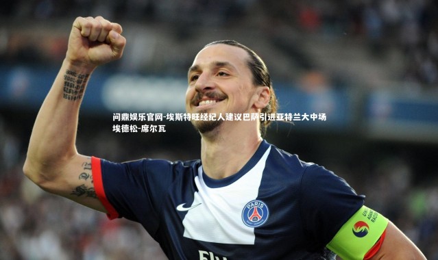 问鼎娱乐官网-埃斯特旺经纪人建议巴萨引进亚特兰大中场埃德松-席尔瓦