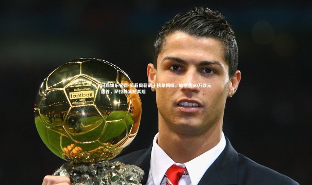 问鼎娱乐官网-英超周薪前十榜单揭晓，哈兰德60万欧元居首，萨拉赫紧随其后