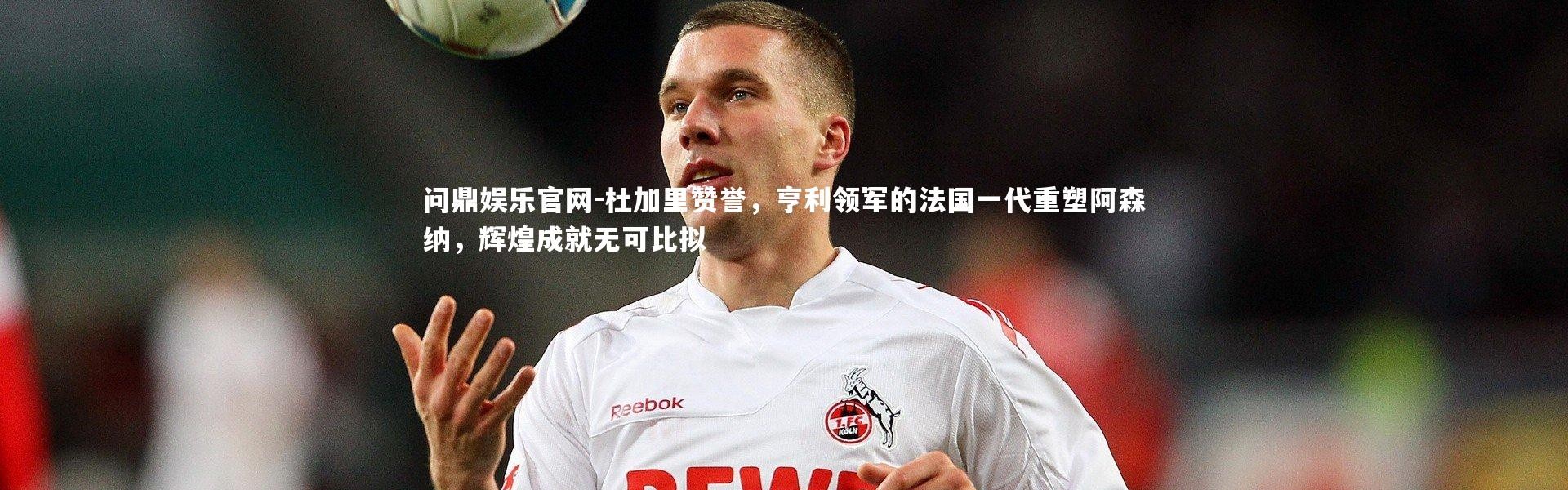 问鼎娱乐官网-杜加里赞誉，亨利领军的法国一代重塑阿森纳，辉煌成就无可比拟