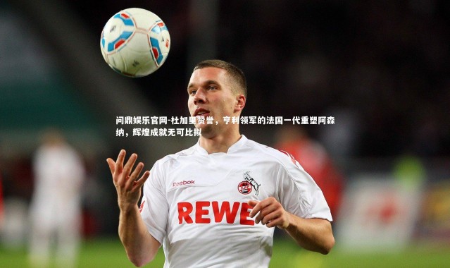 问鼎娱乐官网-杜加里赞誉，亨利领军的法国一代重塑阿森纳，辉煌成就无可比拟