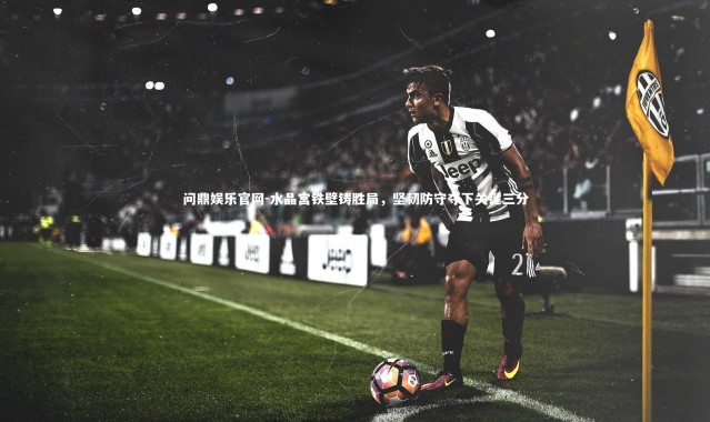 问鼎娱乐官网-水晶宫铁壁铸胜局，坚韧防守夺下关键三分