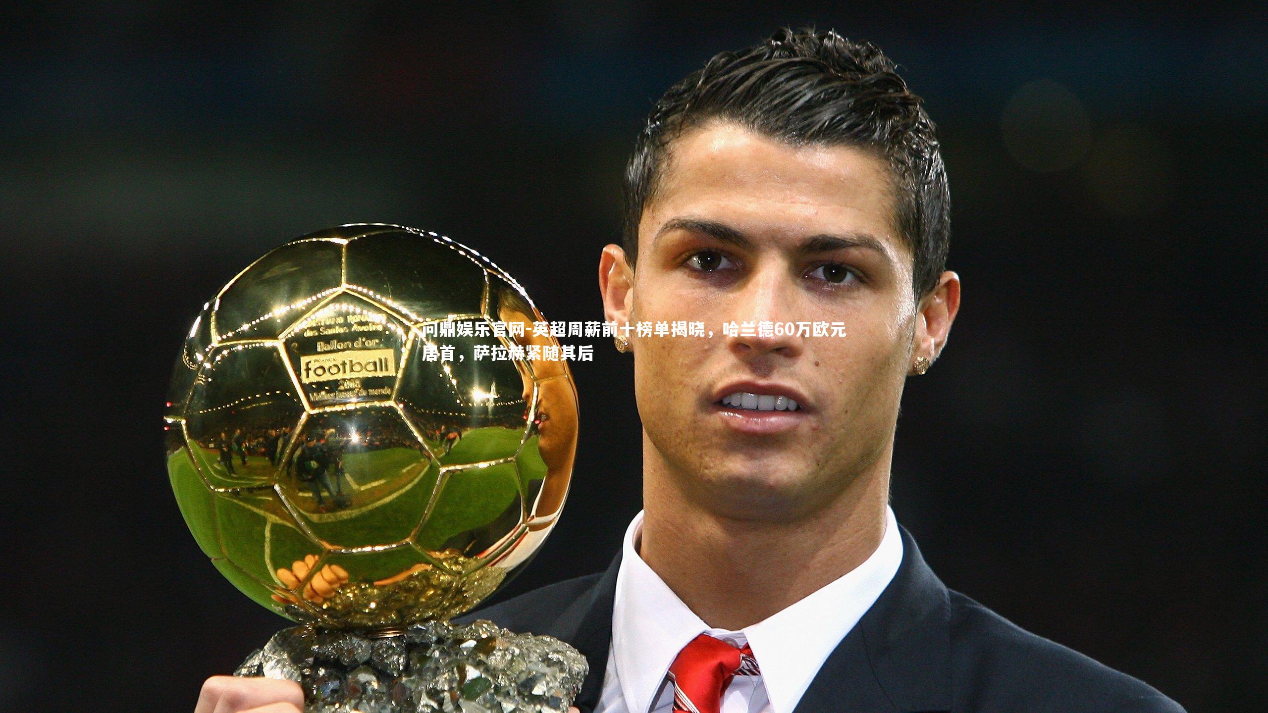 英超周薪前十榜单揭晓，哈兰德60万欧元居首，萨拉赫紧随其后