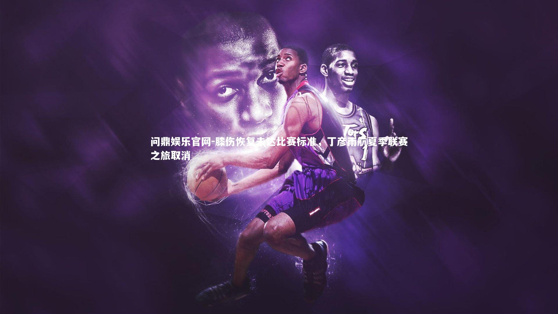 膝伤恢复未达比赛标准，丁彦雨航夏季联赛之旅取消